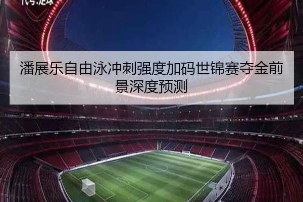 潘展乐自由泳冲刺强度加码世锦赛夺金前景深度预测